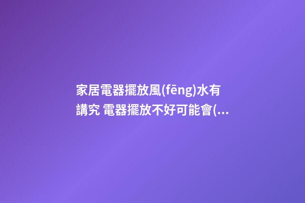 家居電器擺放風(fēng)水有講究 電器擺放不好可能會(huì)送你去醫(yī)院